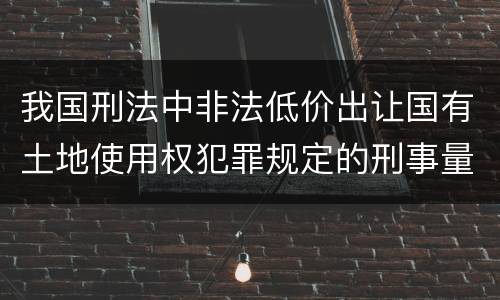 我国刑法中非法低价出让国有土地使用权犯罪规定的刑事量刑幅度有哪些