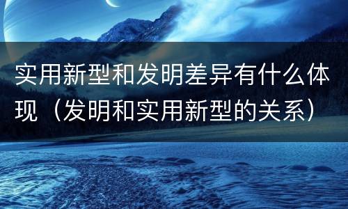 实用新型和发明差异有什么体现（发明和实用新型的关系）