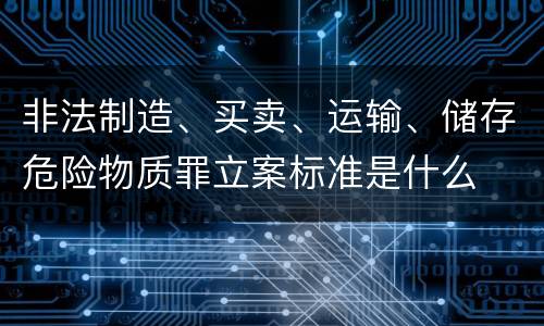 非法制造、买卖、运输、储存危险物质罪立案标准是什么