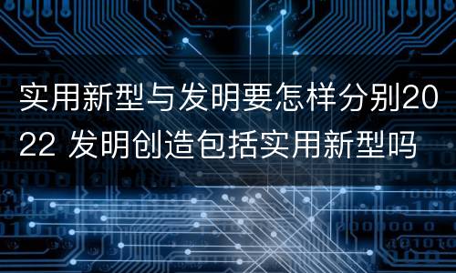 实用新型与发明要怎样分别2022 发明创造包括实用新型吗