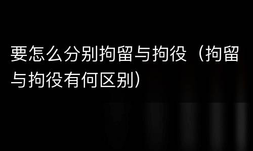 要怎么分别拘留与拘役（拘留与拘役有何区别）