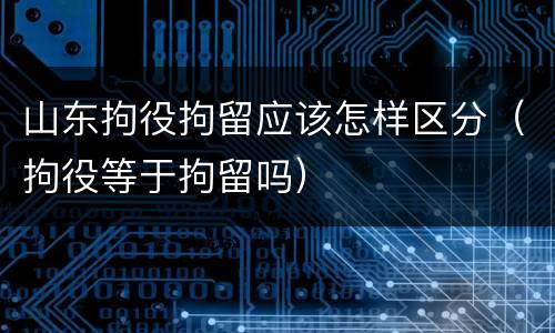 山东拘役拘留应该怎样区分（拘役等于拘留吗）