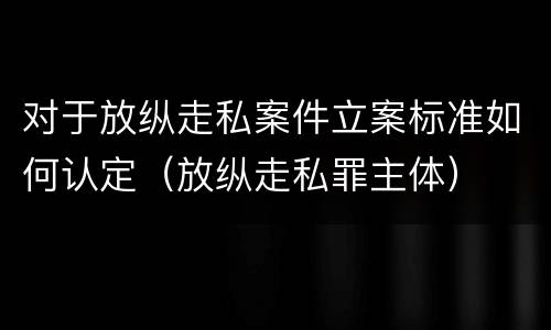 对于放纵走私案件立案标准如何认定（放纵走私罪主体）