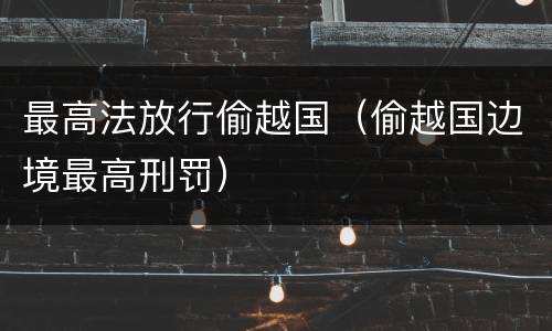 最高法放行偷越国（偷越国边境最高刑罚）