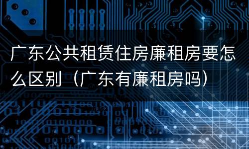广东公共租赁住房廉租房要怎么区别（广东有廉租房吗）