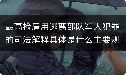 最高检雇用逃离部队军人犯罪的司法解释具体是什么主要规定