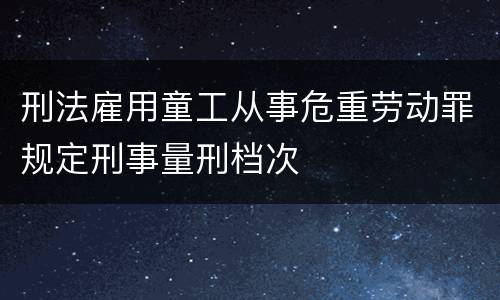 刑法雇用童工从事危重劳动罪规定刑事量刑档次