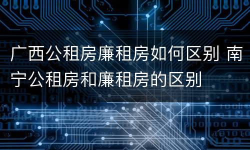 广西公租房廉租房如何区别 南宁公租房和廉租房的区别