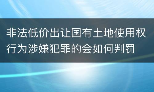 非法低价出让国有土地使用权行为涉嫌犯罪的会如何判罚