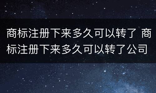 商标注册下来多久可以转了 商标注册下来多久可以转了公司