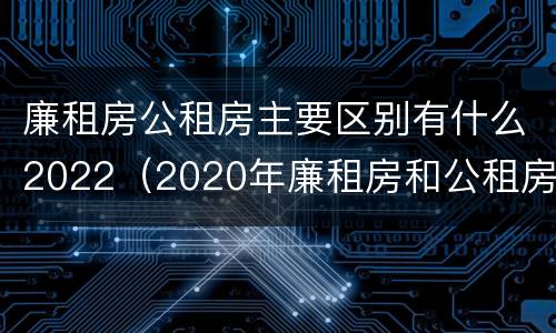 廉租房公租房主要区别有什么2022（2020年廉租房和公租房的区别）