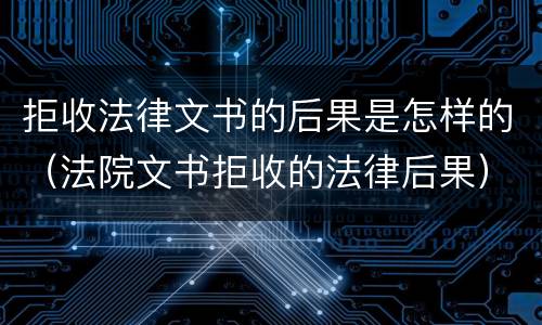 拒收法律文书的后果是怎样的（法院文书拒收的法律后果）