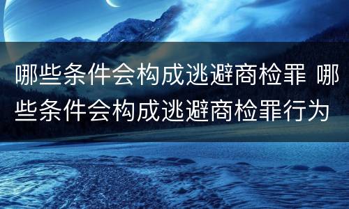哪些条件会构成逃避商检罪 哪些条件会构成逃避商检罪行为