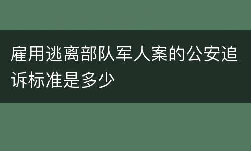 雇用逃离部队军人案的公安追诉标准是多少