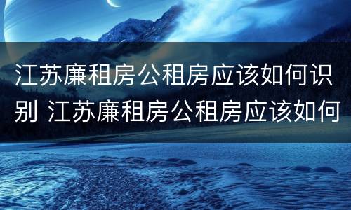 江苏廉租房公租房应该如何识别 江苏廉租房公租房应该如何识别房源