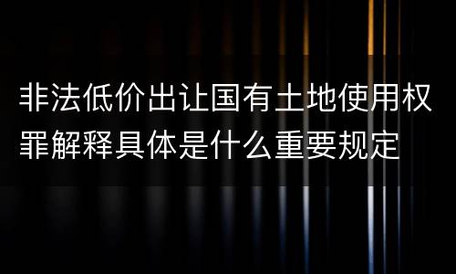 非法低价出让国有土地使用权罪解释具体是什么重要规定