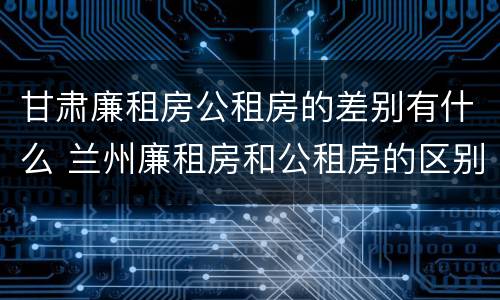 甘肃廉租房公租房的差别有什么 兰州廉租房和公租房的区别