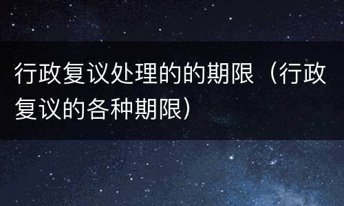 行政复议处理的的期限（行政复议的各种期限）