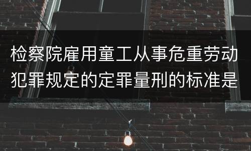 检察院雇用童工从事危重劳动犯罪规定的定罪量刑的标准是怎样的