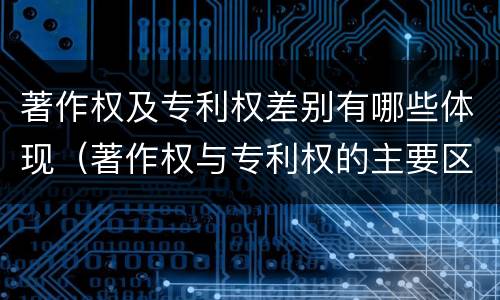 著作权及专利权差别有哪些体现（著作权与专利权的主要区别）
