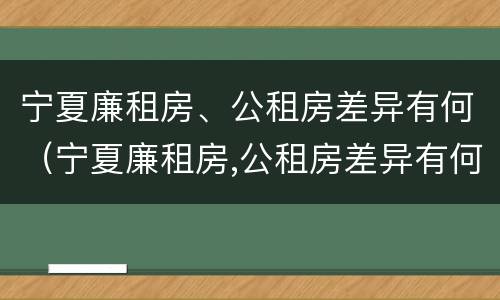 宁夏廉租房、公租房差异有何（宁夏廉租房,公租房差异有何区别）