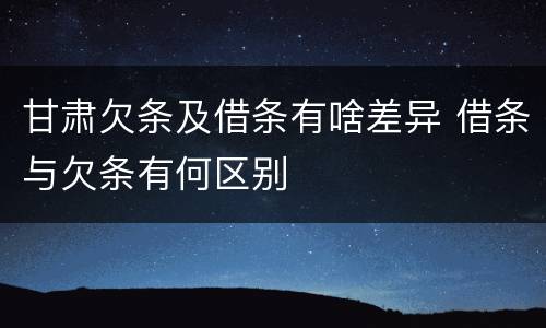 甘肃欠条及借条有啥差异 借条与欠条有何区别