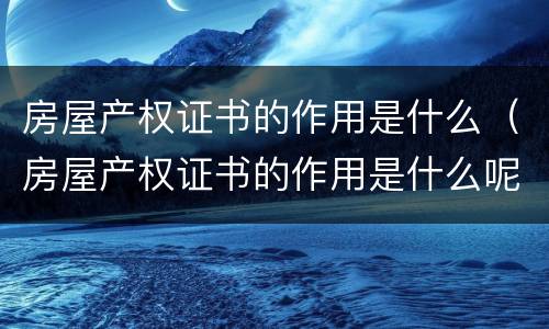 房屋产权证书的作用是什么（房屋产权证书的作用是什么呢）