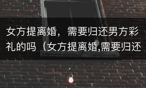 女方提离婚，需要归还男方彩礼的吗（女方提离婚,需要归还男方彩礼的吗怎么办）