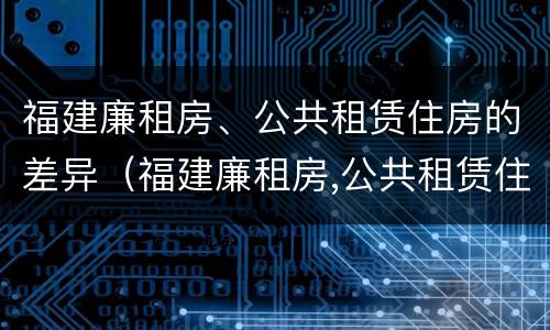 福建廉租房、公共租赁住房的差异（福建廉租房,公共租赁住房的差异分析）