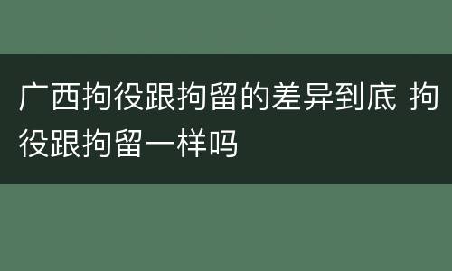 广西拘役跟拘留的差异到底 拘役跟拘留一样吗