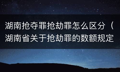 湖南抢夺罪抢劫罪怎么区分（湖南省关于抢劫罪的数额规定）