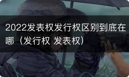 2022发表权发行权区别到底在哪（发行权 发表权）