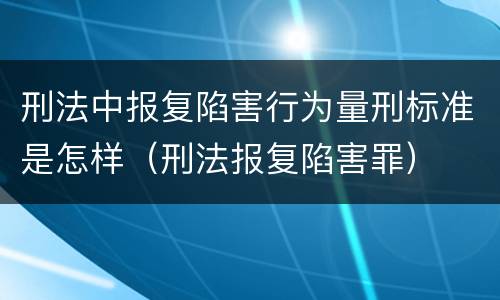 刑法中报复陷害行为量刑标准是怎样（刑法报复陷害罪）