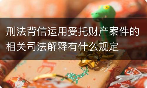 刑法背信运用受托财产案件的相关司法解释有什么规定