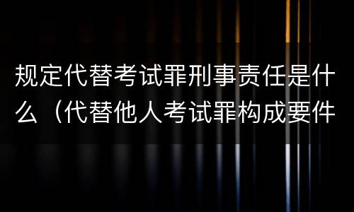 规定代替考试罪刑事责任是什么（代替他人考试罪构成要件有何规定）