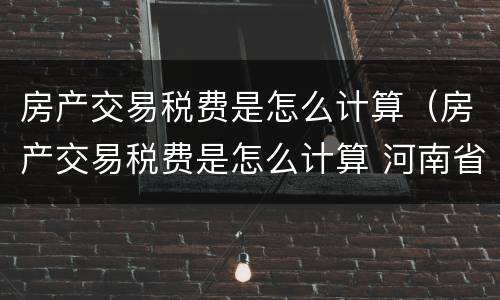 房产交易税费是怎么计算（房产交易税费是怎么计算 河南省）