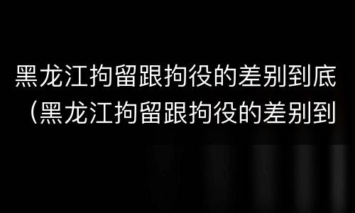 黑龙江拘留跟拘役的差别到底（黑龙江拘留跟拘役的差别到底多大）