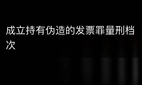 成立持有伪造的发票罪量刑档次