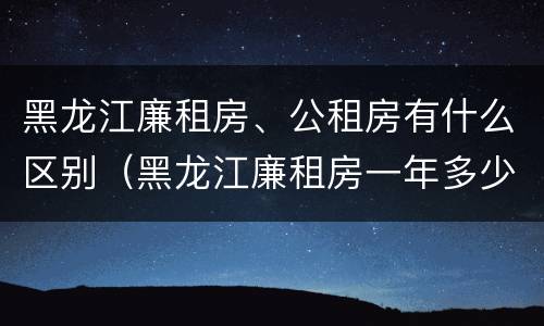 黑龙江廉租房、公租房有什么区别（黑龙江廉租房一年多少钱）