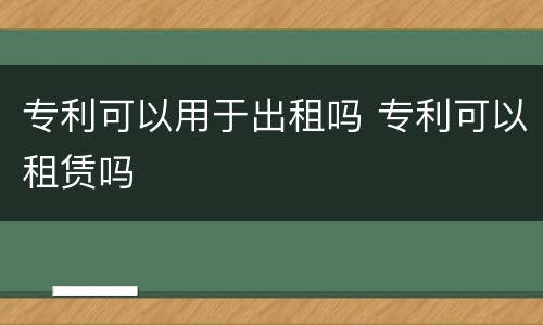 专利可以用于出租吗 专利可以租赁吗