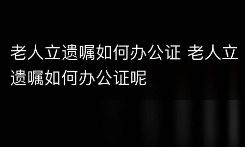 老人立遗嘱如何办公证 老人立遗嘱如何办公证呢