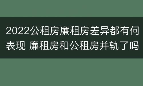 2022公租房廉租房差异都有何表现 廉租房和公租房并轨了吗