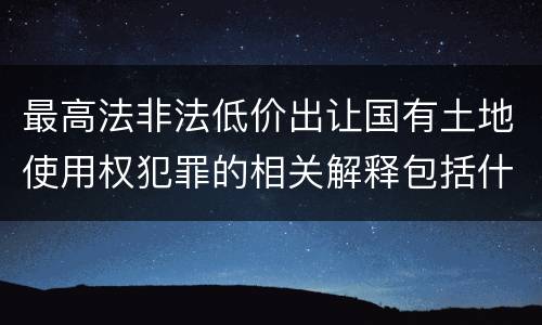 最高法非法低价出让国有土地使用权犯罪的相关解释包括什么重要内容