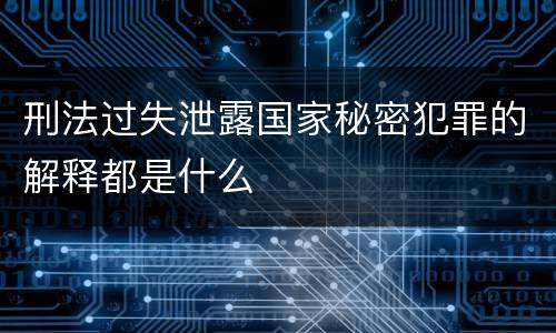 刑法过失泄露国家秘密犯罪的解释都是什么