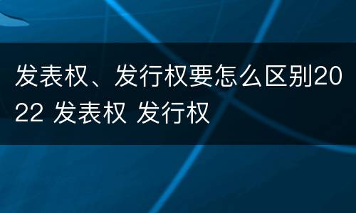 发表权、发行权要怎么区别2022 发表权 发行权