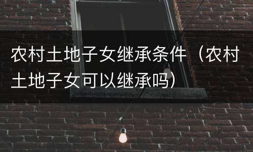 农村土地子女继承条件（农村土地子女可以继承吗）