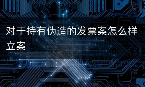 对于持有伪造的发票案怎么样立案