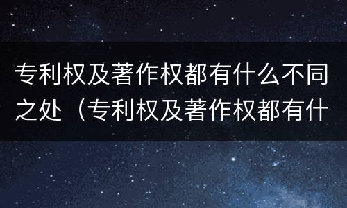 专利权及著作权都有什么不同之处（专利权及著作权都有什么不同之处呢）