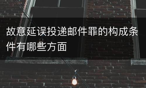 故意延误投递邮件罪的构成条件有哪些方面