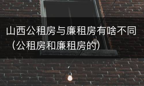 山西公租房与廉租房有啥不同（公租房和廉租房的）